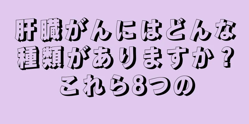 肝臓がんにはどんな種類がありますか？これら8つの