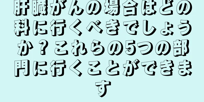 肝臓がんの場合はどの科に行くべきでしょうか？これらの5つの部門に行くことができます