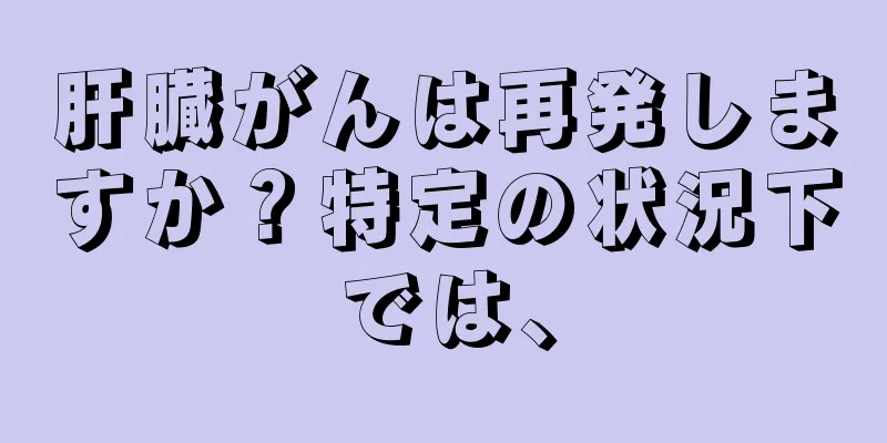 肝臓がんは再発しますか？特定の状況下では、