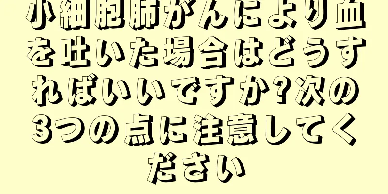 小細胞肺がんにより血を吐いた場合はどうすればいいですか?次の3つの点に注意してください