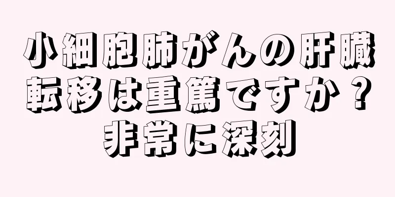 小細胞肺がんの肝臓転移は重篤ですか？非常に深刻