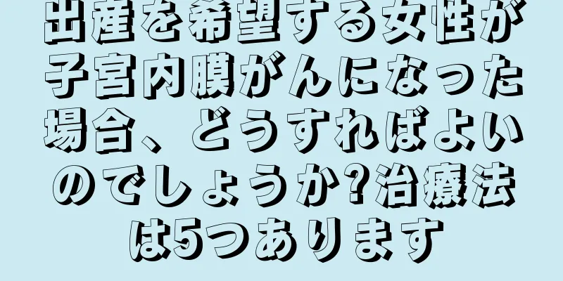 出産を希望する女性が子宮内膜がんになった場合、どうすればよいのでしょうか?治療法は5つあります
