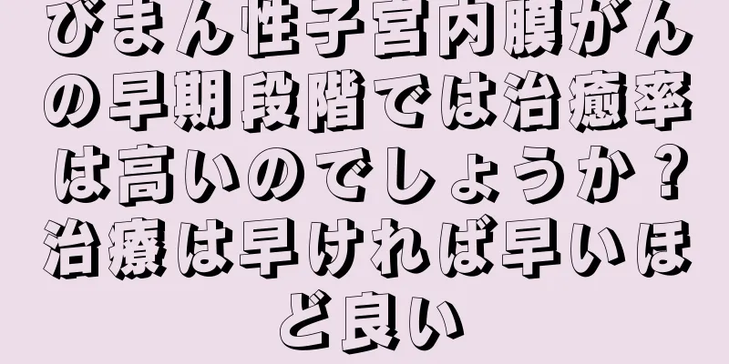 びまん性子宮内膜がんの早期段階では治癒率は高いのでしょうか？治療は早ければ早いほど良い