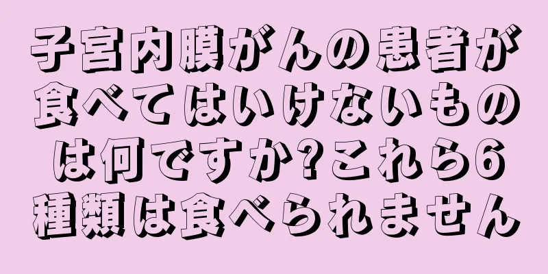 子宮内膜がんの患者が食べてはいけないものは何ですか?これら6種類は食べられません