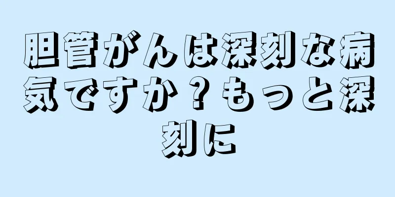 胆管がんは深刻な病気ですか？もっと深刻に