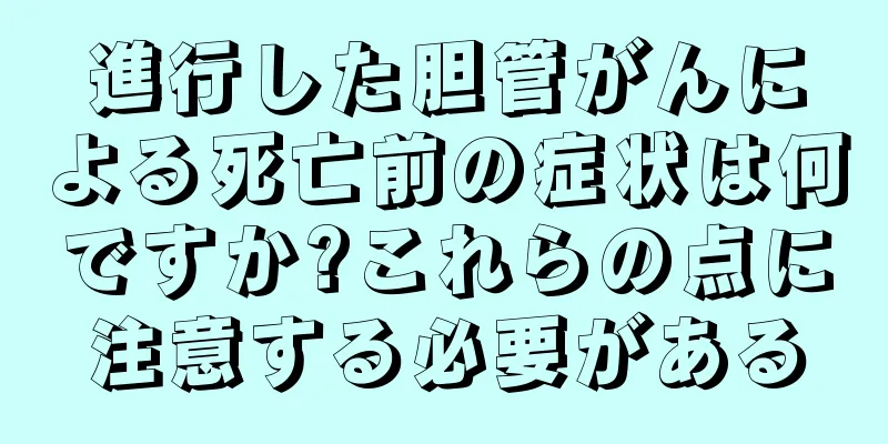 進行した胆管がんによる死亡前の症状は何ですか?これらの点に注意する必要がある
