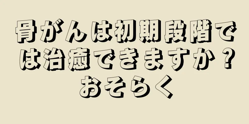骨がんは初期段階では治癒できますか？おそらく