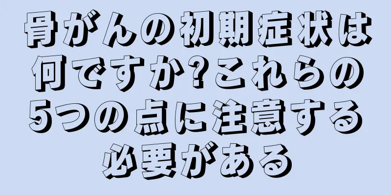 骨がんの初期症状は何ですか?これらの5つの点に注意する必要がある