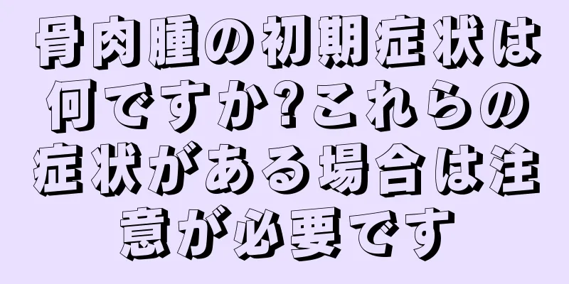 骨肉腫の初期症状は何ですか?これらの症状がある場合は注意が必要です