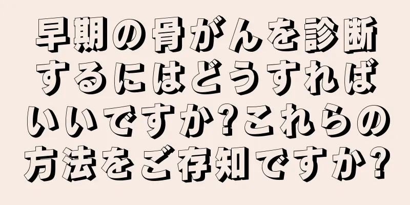 早期の骨がんを診断するにはどうすればいいですか?これらの方法をご存知ですか?