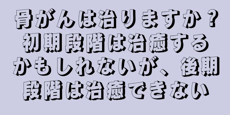 骨がんは治りますか？初期段階は治癒するかもしれないが、後期段階は治癒できない