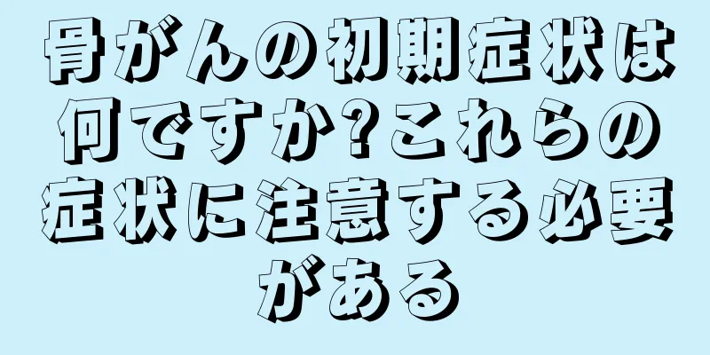 骨がんの初期症状は何ですか?これらの症状に注意する必要がある