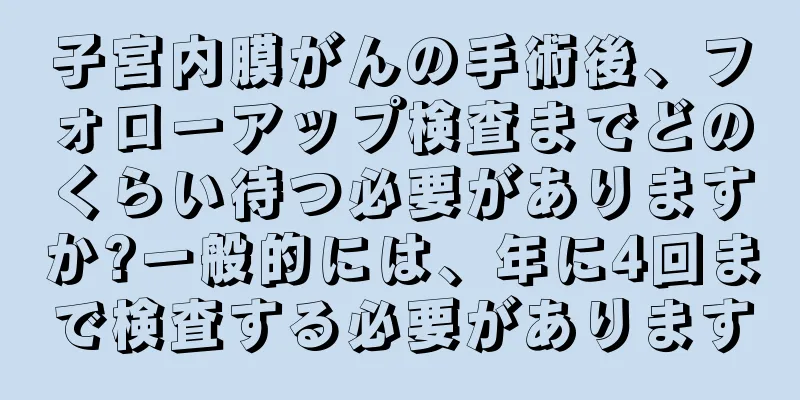 子宮内膜がんの手術後、フォローアップ検査までどのくらい待つ必要がありますか?一般的には、年に4回まで検査する必要があります