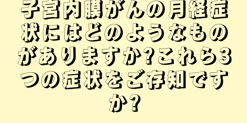 子宮内膜がんの月経症状にはどのようなものがありますか?これら3つの症状をご存知ですか?