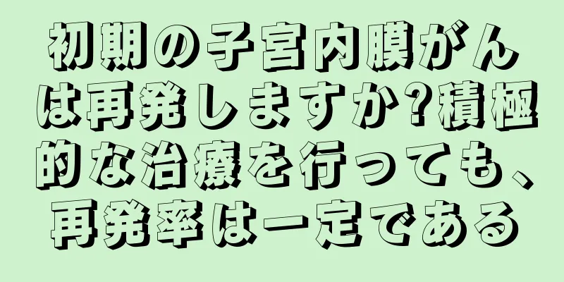 初期の子宮内膜がんは再発しますか?積極的な治療を行っても、再発率は一定である