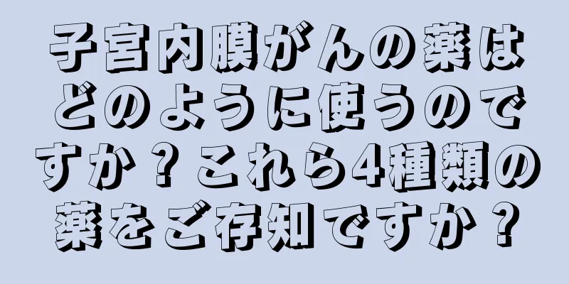 子宮内膜がんの薬はどのように使うのですか？これら4種類の薬をご存知ですか？