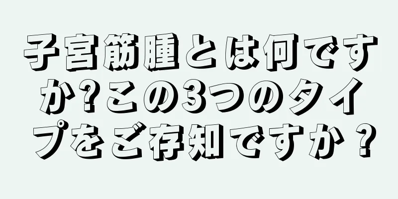 子宮筋腫とは何ですか?この3つのタイプをご存知ですか？