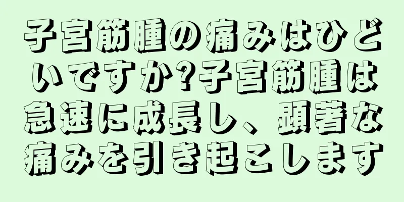 子宮筋腫の痛みはひどいですか?子宮筋腫は急速に成長し、顕著な痛みを引き起こします