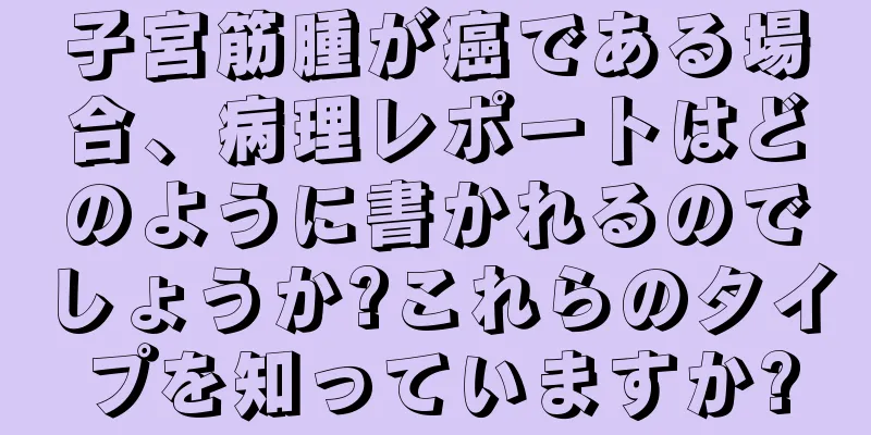 子宮筋腫が癌である場合、病理レポートはどのように書かれるのでしょうか?これらのタイプを知っていますか?
