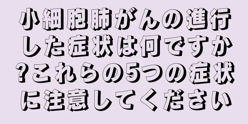 小細胞肺がんの進行した症状は何ですか?これらの5つの症状に注意してください
