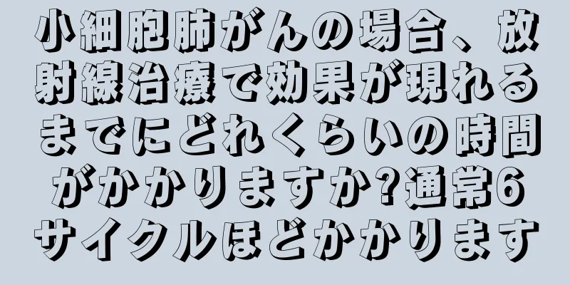 小細胞肺がんの場合、放射線治療で効果が現れるまでにどれくらいの時間がかかりますか?通常6サイクルほどかかります