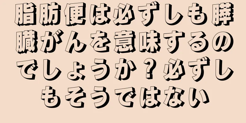 脂肪便は必ずしも膵臓がんを意味するのでしょうか？必ずしもそうではない