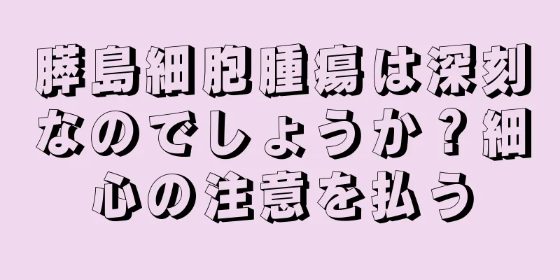膵島細胞腫瘍は深刻なのでしょうか？細心の注意を払う