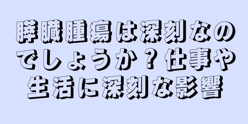 膵臓腫瘍は深刻なのでしょうか？仕事や生活に深刻な影響