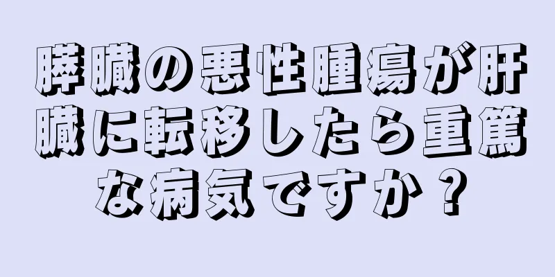 膵臓の悪性腫瘍が肝臓に転移したら重篤な病気ですか？