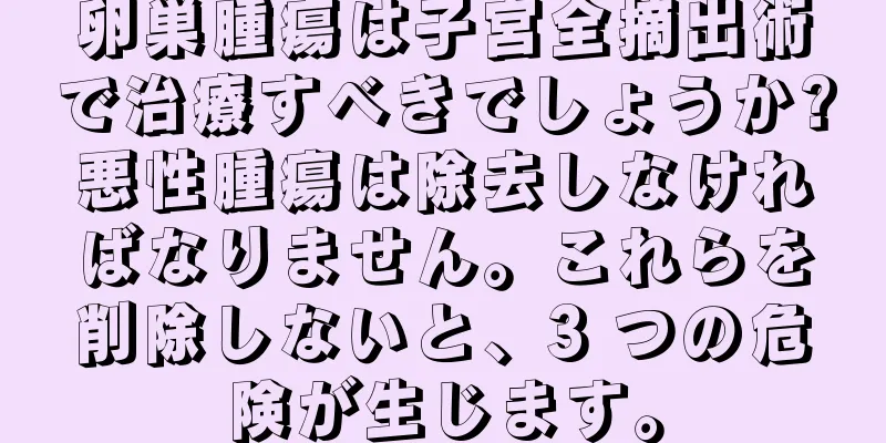 卵巣腫瘍は子宮全摘出術で治療すべきでしょうか?悪性腫瘍は除去しなければなりません。これらを削除しないと、3 つの危険が生じます。