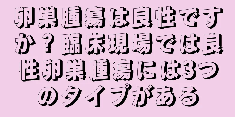 卵巣腫瘍は良性ですか？臨床現場では良性卵巣腫瘍には3つのタイプがある