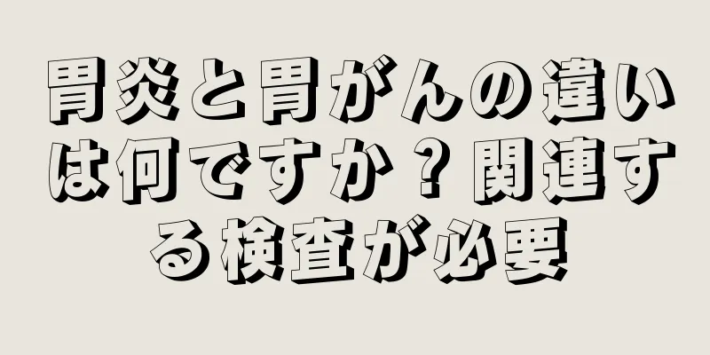 胃炎と胃がんの違いは何ですか？関連する検査が必要