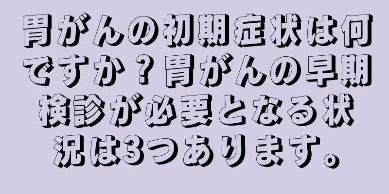 胃がんの初期症状は何ですか？胃がんの早期検診が必要となる状況は3つあります。