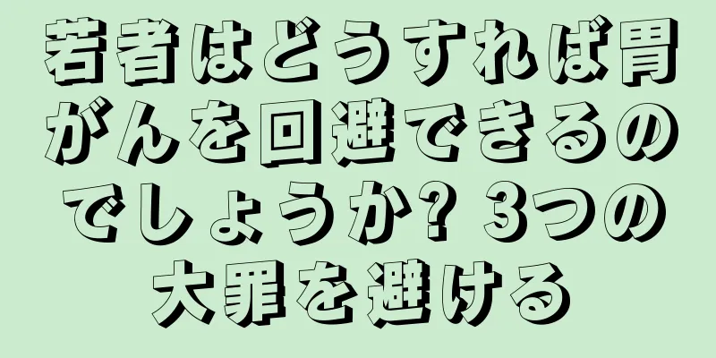 若者はどうすれば胃がんを回避できるのでしょうか? 3つの大罪を避ける
