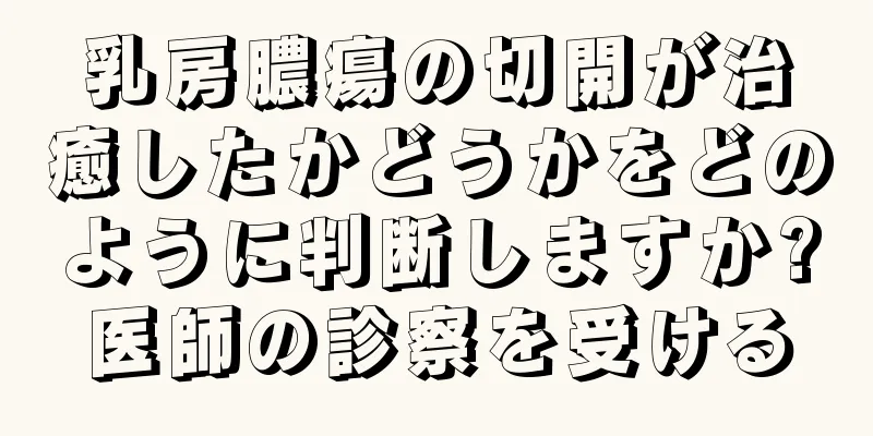 乳房膿瘍の切開が治癒したかどうかをどのように判断しますか?医師の診察を受ける