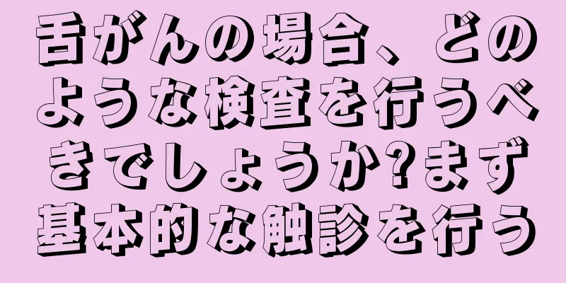 舌がんの場合、どのような検査を行うべきでしょうか?まず基本的な触診を行う