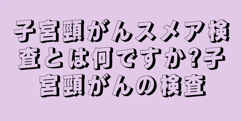 子宮頸がんスメア検査とは何ですか?子宮頸がんの検査