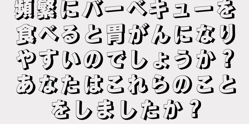 頻繁にバーベキューを食べると胃がんになりやすいのでしょうか？あなたはこれらのことをしましたか？