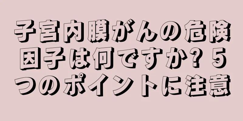 子宮内膜がんの危険因子は何ですか? 5つのポイントに注意