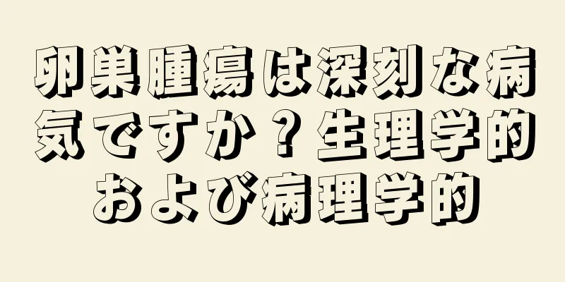 卵巣腫瘍は深刻な病気ですか？生理学的および病理学的