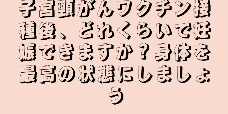 子宮頸がんワクチン接種後、どれくらいで妊娠できますか？身体を最高の状態にしましょう