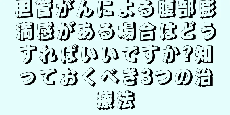 胆管がんによる腹部膨満感がある場合はどうすればいいですか?知っておくべき3つの治療法