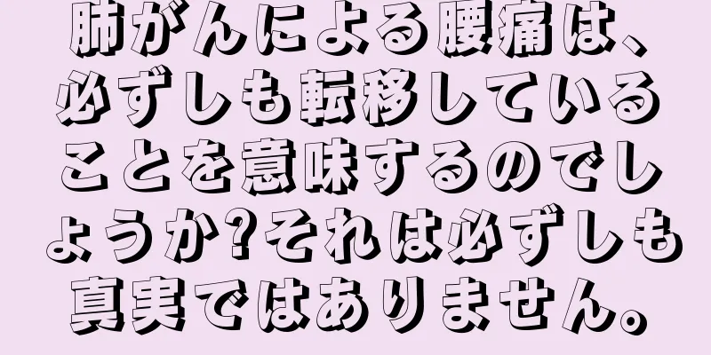 肺がんによる腰痛は、必ずしも転移していることを意味するのでしょうか?それは必ずしも真実ではありません。