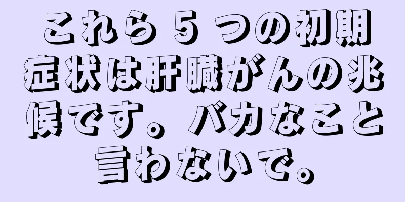 これら 5 つの初期症状は肝臓がんの兆候です。バカなこと言わないで。
