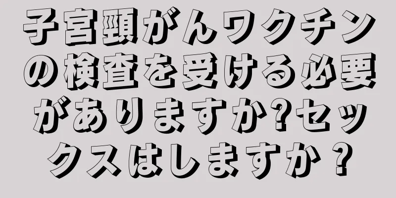 子宮頸がんワクチンの検査を受ける必要がありますか?セックスはしますか？