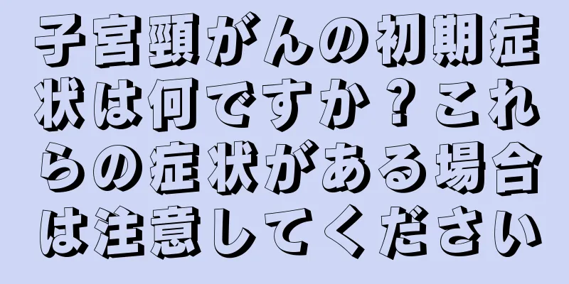 子宮頸がんの初期症状は何ですか？これらの症状がある場合は注意してください