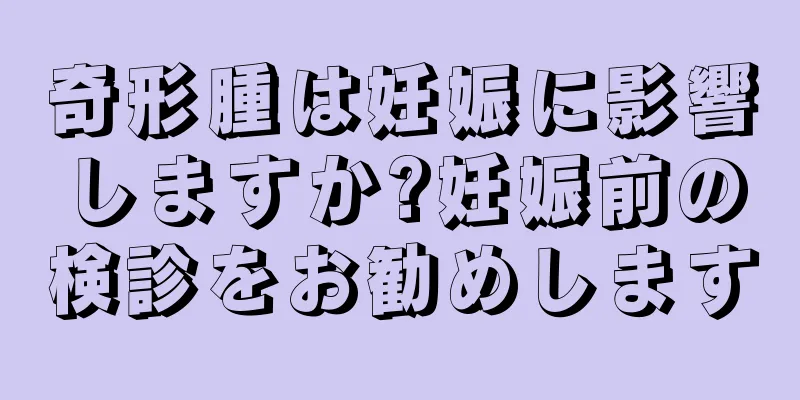 奇形腫は妊娠に影響しますか?妊娠前の検診をお勧めします