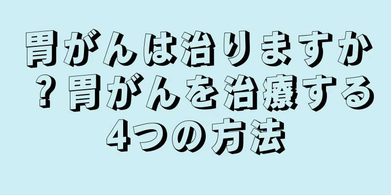 胃がんは治りますか？胃がんを治療する4つの方法