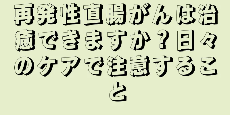 再発性直腸がんは治癒できますか？日々のケアで注意すること