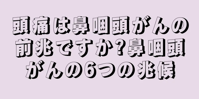 頭痛は鼻咽頭がんの前兆ですか?鼻咽頭がんの6つの兆候